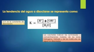 Los corchetes indican las actividades y
concentraciones molares de los iones
hidrogeno, hidroxilo y de las moléculas de
agua no disociadas.
La k es la constante de
disociación.
 