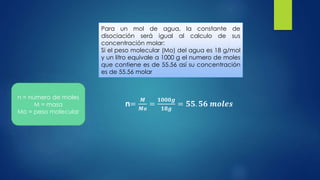 n=
𝑴
𝑴𝒐
=
𝟏𝟎𝟎𝟎𝒈
𝟏𝟖𝒈
= 𝟓𝟓. 𝟓𝟔 𝒎𝒐𝒍𝒆𝒔
Para un mol de agua, la constante de
disociación será igual al calculo de sus
concentración molar:
Si el peso molecular (Mo) del agua es 18 g/mol
y un litro equivale a 1000 g el numero de moles
que contiene es de 55.56 así su concentración
es de 55.56 molar
n = numero de moles
M = masa
Mo = peso molecular
 