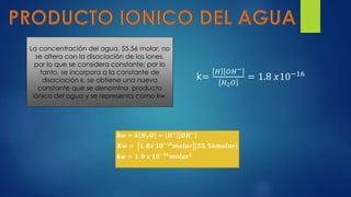 La concentración del agua, 55.56 molar, no
se altera con la disociación de los iones,
por lo que se considera constante; por lo
tanto, se incorpora a la constante de
disociación k, se obtiene una nueva
constante que se denomina producto
iónico del agua y se representa como kw.
k=
𝐻 𝑂𝐻−
𝐻2 𝑂
= 1.8 𝑥10−16
𝒌𝒘 = 𝒌 𝑯 𝟐 𝑶 = 𝑯+ 𝑶𝑯−
𝑲𝒘 = 𝟏. 𝟖𝒙 𝟏𝟎−𝟏𝟔
𝒎𝒐𝒍𝒂𝒓 𝟓𝟓. 𝟓𝟔𝒎𝒐𝒍𝒂𝒓
𝒌𝒘 = 𝟏. 𝟎 𝒙 𝟏𝟎−𝟏𝟒 𝒎𝒐𝒍𝒂𝒓 𝟐
 