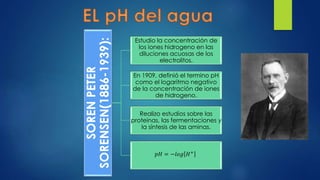 SORENPETER
SORENSEN(1886-1939):
Estudio la concentración de
los iones hidrogeno en las
diluciones acuosas de los
electrolitos.
En 1909, definió el termino pH
como el logaritmo negativo
de la concentración de iones
de hidrogeno.
Realizo estudios sobre las
proteínas, las fermentaciones y
la síntesis de las aminas.
𝑝𝐻 = −𝑙𝑜𝑔 𝐻+
 