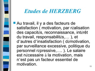 11
Etudes de HERZBERG
 Au travail, il y a des facteurs de
satisfaction ( motivation, par réalisation
des capacités, reconnaissance, intérêt
du travail, responsabilités,… ), et
d’autres d’insatisfaction ( démotivation,
par surveillance excessive, politique du
personnel répressive,…. ). Le salaire
est nécessaire à la motivation, mais
n’est pas un facteur essentiel de
motivation.
 