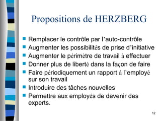 12
Propositions de HERZBERG
 Remplacer le contrôle par l’auto-contrôle
 Augmenter les possibilités de prise d’initiative
 Augmenter le périmètre de travail à effectuer
 Donner plus de liberté dans la façon de faire
 Faire périodiquement un rapport à l’employé
sur son travail
 Introduire des tâches nouvelles
 Permettre aux employés de devenir des
experts.
 