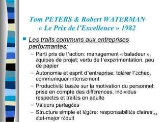 14
Tom PETERS & Robert WATERMAN
« Le Prix de l’Excellence » 1982
 Les traits communs aux entreprises
performantes:
– Parti pris de l’action: management « baladeur »,
équipes de projet; vertu de l’expérimentation, peu
de papier
– Autonomie et esprit d’entreprise: tolérer l’échec,
communiquer intensément
– Productivité basée sur la motivation du personnel:
prise en compte des différences, individus
respectés et traités en adulte
– Valeurs partagées
– Structure simple et légère: responsabilités claires,
état-major réduit
 