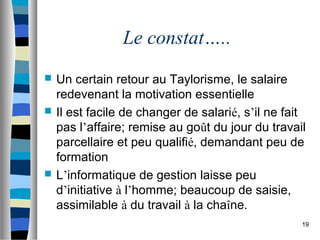 19
Le constat…..
 Un certain retour au Taylorisme, le salaire
redevenant la motivation essentielle
 Il est facile de changer de salarié, s’il ne fait
pas l’affaire; remise au goût du jour du travail
parcellaire et peu qualifié, demandant peu de
formation
 L’informatique de gestion laisse peu
d’initiative à l’homme; beaucoup de saisie,
assimilable à du travail à la chaîne.
 