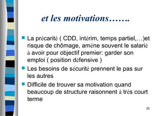 20
et les motivations…….
 La précarité ( CDD, intérim, temps partiel,…)et
risque de chômage, amène souvent le salarié
à avoir pour objectif premier: garder son
emploi ( position défensive )
 Les besoins de sécurité prennent le pas sur
les autres
 Difficile de trouver sa motivation quand
beaucoup de structure raisonnent à très court
terme
 
