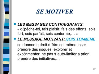 22
SE MOTIVER
 LES MESSAGES CONTRAIGNANTS:
« dépêche-toi, fais plaisir, fais des efforts, sois
fort, sois parfait, sois conforme,… »
 LE MESSAGE MOTIVANT: SOIS TOI-MEME
se donner le droit d’être soi-même, oser
prendre des risques, explorer et
expérimenter, ne pas s’auto-limiter a priori,
prendre des initiatives,…
 