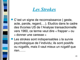 23
Les Strokes
 C’est un signe de reconnaissance ( geste,
acte, parole, regard,…). Etudiés dans le cadre
des théories US de l’Analyse transactionnelle
vers 1960, ce terme veut dire « frapper » ou
« donner une caresse »
 Les strokes sont indispensables à la survie
psychologique de l’individu; ils sont positifs
ou négatifs, mais il vaut mieux un négatif que
rien……
 