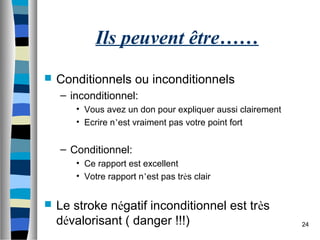 24
Ils peuvent être……
 Conditionnels ou inconditionnels
– inconditionnel:
• Vous avez un don pour expliquer aussi clairement
• Ecrire n’est vraiment pas votre point fort
– Conditionnel:
• Ce rapport est excellent
• Votre rapport n’est pas très clair
 Le stroke négatif inconditionnel est très
dévalorisant ( danger !!!)
 