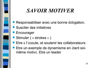 25
SAVOIR MOTIVER
 Responsabiliser avec une bonne délégation,
 Susciter des initiatives
 Encourager
 Stimuler ( « strokes » )
 Etre à l’écoute, et soutenir les collaborateurs
 Etre un exemple de dynamisme en étant soi-
même motivé. Etre un leader
 