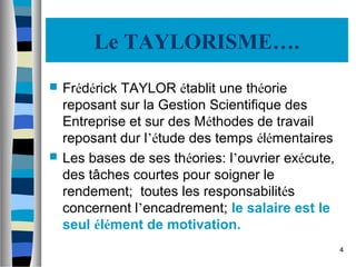 4
Le TAYLORISME….
 Frédérick TAYLOR établit une théorie
reposant sur la Gestion Scientifique des
Entreprise et sur des Méthodes de travail
reposant dur l’étude des temps élémentaires
 Les bases de ses théories: l’ouvrier exécute,
des tâches courtes pour soigner le
rendement; toutes les responsabilités
concernent l’encadrement; le salaire est le
seul élément de motivation.
 