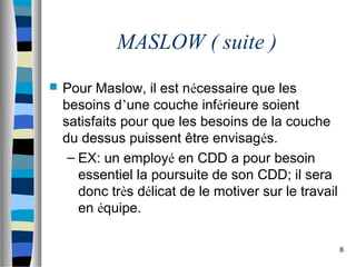 8
MASLOW ( suite )
 Pour Maslow, il est nécessaire que les
besoins d’une couche inférieure soient
satisfaits pour que les besoins de la couche
du dessus puissent être envisagés.
– EX: un employé en CDD a pour besoin
essentiel la poursuite de son CDD; il sera
donc très délicat de le motiver sur le travail
en équipe.
 