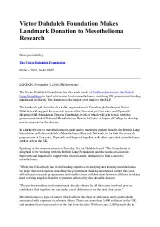 Victor Dahdaleh Foundation Makes
Landmark Donation to Mesothelioma
Research
News provided by
The Victor Dahdaleh Foundation
04 Nov, 2016, 14:46 GMT
LONDON, November 4, 2016 /PRNewswire/ --
The Victor Dahdaleh Foundation has this week made a £5million donation to the British
Lung Foundation to fund vital research into mesothelioma, matching UK government funding
announced in March. The donation is the largest ever made to the BLF.
The landmark gift from the charitable organisation of Canadian philanthropist Victor
Dahdaleh will support the research teams at the University of Leicester and Papworth
Hospital NHS Foundation Trust in Cambridge, both of which will join forces with the
government-funded National Mesothelioma Research Centre at Imperial College to develop
new treatments for the disease.
In a further boost to mesothelioma research and to maximise patient benefit, the British Lung
Foundation will also establish a Mesothelioma Research Network, to include the research
programmes at Leicester, Papworth and Imperial together with other specialist mesothelioma
centres across the UK.
Speaking at the announcement on Tuesday, Victor Dahdaleh said: "The Foundation is
delighted to be working with the British Lung Foundation and the teams at Leicester,
Papworth and Imperial to support this vital research, ultimately to find a cure for
mesothelioma.
"While the UK already has world leading expertise in studying and treating mesothelioma,
we hope that our donation, matching the government funding announced earlier this year,
will enhance research programmes and enable closer collaboration between all those working
hard to bring tangible benefits to patients affected by this dreadful disease.
"The professionalism and commitment already shown by all the teams involved give us
confidence that together we can make a real difference over the next four years."
Mesothelioma is a type of cancer which affects the chest or abdomen, and is particularly
associated with exposure to asbestos fibres. There are more than 5,400 sufferers in the UK,
and numbers have increased over the last four decades. With no cure, 2,500 people die in
 