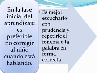 • Es mejor
escucharlo
con
prudencia y
repetirle el
fonema o la
palabra en
forma
correcta.
En la fase
inicial del
aprendizaje
es
preferible
no corregir
al niño
cuando está
hablando.
 