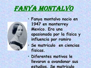 FANYA MONTALVO Fanya montalvo nacio en 1947 en monterrey Mexico. Era una apasionada por la fisica y influencia por ramiro  Se matriculo  en ciencias fisicas. Diferentes motivos le llevaron a avandonar sus estudios. Se matriculo Psicologia matematica. 