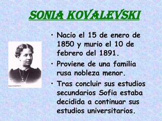 SONIA KOVALEVSKI Nacio el 15 de enero de 1850 y murio el 10 de febrero del 1891. Proviene de una familia rusa nobleza menor. Tras concluir sus estudios secundarios Sofia estaba decidida a continuar sus estudios universitarios. 