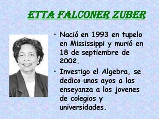 ETTA FALCONER ZUBER Nació en 1993 en tupelo en Mississippi y murió en 18 de septiembre de 2002. Investigo el Algebra, se dedico unos ayos a las enseyanza a los jovenes de colegios y universidades. 