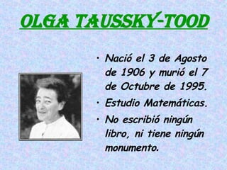 OLGA TAUSSKY-TOOD Nació el 3 de Agosto de 1906 y murió el 7 de Octubre de 1995. Estudio Matemáticas. No escribió ningún libro, ni tiene ningún monumento . 