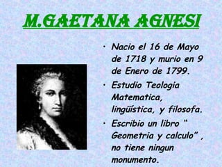 M.GAETANA AGNESI Nacio el 16 de Mayo de 1718 y murio en 9 de Enero de 1799. Estudio Teologia Matematica, lingüística, y filosofa. Escribio un libro “ Geometria y calculo” , no tiene ningun monumento. 