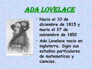 ADA LOVELACE Nacio el 10 de diciembre de 1815 y murio el 27 de nobiembre de 1852  Ada Lovelace nacio en inglaterra. Sigio sus estudios particulares de matematicas y ciencias. 