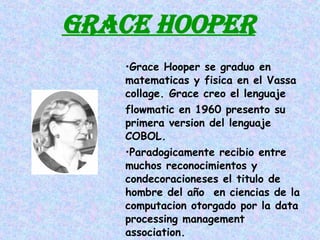 GRACE HOOPER Grace Hooper se graduo en matematicas y fisica en el Vassa collage. Grace creo el lenguaje  flowmatic en 1960 presento su primera version del lenguaje COBOL. Paradogicamente recibio entre muchos reconocimientos y condecoracioneses el titulo de hombre del año  en ciencias de la computacion otorgado por la data processing management association. 