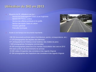 ® 

Moyenne de 20 utilisateurs par jour :
­  Service de l’aménagement urbain et de l’ingénierie
­  Service des travaux publics
­  Service des affaires juridiques et du greffe
­  Service des sports, loisirs et culture
­  Direction générale
­  Patrouille municipale

® 

Accès à une banque de documents importante :
-186 032 documents archivés (plans d’architecture, permis, correspondance, etc.)
-17 278 photographies des façades des bâtiments
-611 photographies de l’intérieur et de l’extérieur des chalets de parcs
-1 900 photographies d’enseignes commerciales
-35 509 photographies prises lors d’un mandat d’auscultation des rues en 2012
-833 plans profils et de branchements de services
-18 280 vidéos d’inspection des conduites et des regards d’égouts
-81 294 photographies des inspections des conduites et des regards d’égouts

	
  

 