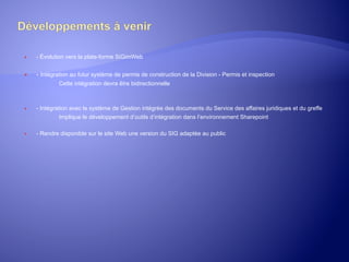 ® 

- Évolution vers la plate-forme SiGimWeb

® 

- Intégration au futur système de permis de construction de la Division - Permis et inspection
Cette intégration devra être bidirectionnelle

® 

- Intégration avec le système de Gestion intégrée des documents du Service des affaires juridiques et du greffe
Implique le développement d’outils d’intégration dans l’environnement Sharepoint

® 

	
  

- Rendre disponible sur le site Web une version du SIG adaptée au public

 
