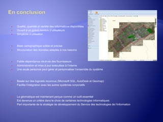 ® 
® 
® 

® 
® 

® 
® 
® 

® 
® 

® 
® 
® 

Qualité, quantité et variété des informations disponibles
Ouvert à un grand nombre d’utilisateurs
Simplicité d’utilisation

Base cartographique solide et précise
Structuration des données adaptée à nos besoins

Faible dépendance vis-à-vis des fournisseurs
Administration et mise à jour exécutées à l’interne
Une seule personne peut gérer et personnaliser l’ensemble du système

Basée sur des logiciels reconnus (Microsoft SQL, AutoDesk et Geomap)
Facilite l’intégration avec les autres systèmes corporatifs

La géomatique est maintenant perçue comme un outil essentiel
Est devenue un critère dans le choix de certaines technologies informatiques
Part importante de la stratégie de développement du Service des technologies de l’information

 