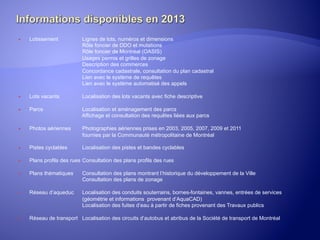 ® 

Lotissement

Lignes de lots, numéros et dimensions
Rôle foncier de DDO et mutations
Rôle foncier de Montréal (OASIS)
Usages permis et grilles de zonage
Description des commerces
Concordance cadastrale, consultation du plan cadastral
Lien avec le système de requêtes
Lien avec le système automatisé des appels

® 

Lots vacants

Localisation des lots vacants avec fiche descriptive

® 

Parcs

Localisation et aménagement des parcs
Affichage et consultation des requêtes liées aux parcs

® 

Photos aériennes

Photographies aériennes prises en 2003, 2005, 2007, 2009 et 2011
fournies par la Communauté métropolitaine de Montréal

® 

Pistes cyclables

Localisation des pistes et bandes cyclables

® 

Plans profils des rues Consultation des plans profils des rues

® 

Plans thématiques

Consultation des plans montrant l’historique du développement de la Ville
Consultation des plans de zonage

® 

Réseau d’aqueduc

Localisation des conduits souterrains, bornes-fontaines, vannes, entrées de services
(géométrie et informations provenant d’AquaCAD)
Localisation des fuites d’eau à partir de fiches provenant des Travaux publics

® 
	
  

Réseau de transport Localisation des circuits d’autobus et abribus de la Société de transport de Montréal

 