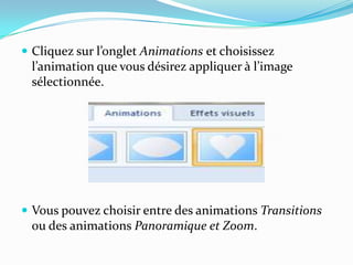  Cliquez sur l’onglet Animations et choisissez
 l’animation que vous désirez appliquer { l’image
 sélectionnée.




 Vous pouvez choisir entre des animations Transitions
 ou des animations Panoramique et Zoom.
 