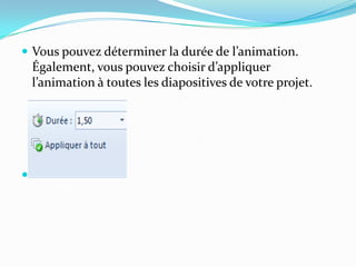  Vous pouvez déterminer la durée de l’animation.
    Également, vous pouvez choisir d’appliquer
    l’animation { toutes les diapositives de votre projet.





 