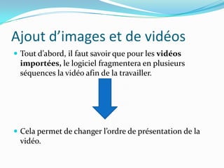 Ajout d’images et de vidéos
 Tout d’abord, il faut savoir que pour les vidéos
  importées, le logiciel fragmentera en plusieurs
  séquences la vidéo afin de la travailler.




 Cela permet de changer l’ordre de présentation de la
  vidéo.
 