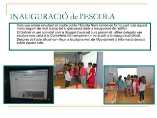 INAUGURACIÓ de l’ESCOLA
Com que estem estudiant el nostre poble, l’Escola Nova també en forma part i per aquest
motiu seguim de molt a prop tot el que passa amb la inauguració de l’edifici.
El Gabriel va ser convidat com a delegat d’aula (el curs passat ell i altres delegats van
escriure una carta a la Consellera d’Ensenyament) i va acudir a la inauguració oficial.
Després de l’acte oficial vam llegir a la pàgina web de l’Ajuntament la informació donada
sobre aquest acte.
 