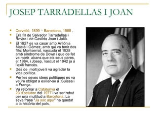 JOSEP TARRADELLAS I JOAN
 Cervelló, 1899 – Barcelona, 1988 .
 Era fill de Salvador Tarradellas i
Rovira i de Casilda Joan i Julià.
 El 1927 es va casar amb Antònia
Macià i Gómez, amb qui va tenir dos
fills: Montserrat, nascuda el 1928
amb síndrome de Down i que de fet
va morir abans que els seus pares,
el 1984, i Josep, nascut el 1942 ja a
l’exili francès.
 Des de molt jove li va agradar la
vida política.
 Per les seves idees polítiques es va
veure obligat a exiliar-se a Suïssa i
a França.
 Va retornar a Catalunya el
23 d’octubre del 1977 i va ser rebut
per una multitud a Barcelona. La
seva frase "Ja sóc aquí" ha quedat
a la història del país.
 