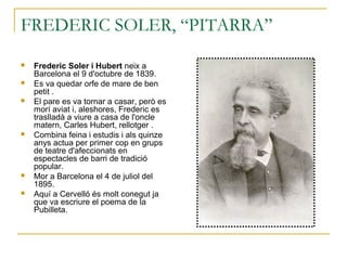 FREDERIC SOLER, “PITARRA”
 Frederic Soler i Hubert neix a
Barcelona el 9 d'octubre de 1839.
 Es va quedar orfe de mare de ben
petit .
 El pare es va tornar a casar, però es
morí aviat i, aleshores, Frederic es
traslladà a viure a casa de l'oncle
matern, Carles Hubert, rellotger .
 Combina feina i estudis i als quinze
anys actua per primer cop en grups
de teatre d'afeccionats en
espectacles de barri de tradició
popular.
 Mor a Barcelona el 4 de juliol del
1895.
 Aquí a Cervelló és molt conegut ja
que va escriure el poema de la
Pubilleta.
 