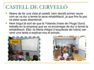 CASTELL DE CERVELLÓ
 Abans de fer una vista al castell, hem decidit primer veure
com es va dur a terme la seva rehabilitació, ja que fins fa poc
va estar quasi abandonat.
 Hem tingut la sort de que la Yolanda (mare de l’Hugo Ouro)
treballa en la empresa que es va encarregar de dur a terme la
rehabilitació. Ella i la Maria Artigot (l’arquitecta de l’obra) van
venir una tarda a explicar-nos el procés.
Maria
 