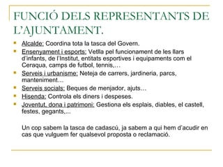FUNCIÓ DELS REPRESENTANTS DE
L’AJUNTAMENT.
 Alcalde: Coordina tota la tasca del Govern.
 Ensenyament i esports: Vetlla pel funcionament de les llars
d’infants, de l’Institut, entitats esportives i equipaments com el
Ceraqua, camps de futbol, tennis,…
 Serveis i urbanisme: Neteja de carrers, jardineria, parcs,
manteniment…
 Serveis socials: Beques de menjador, ajuts…
 Hisenda: Controla els diners i despeses.
 Joventut, dona i patrimoni: Gestiona els esplais, diables, el castell,
festes, gegants,...
Un cop sabem la tasca de cadascú, ja sabem a qui hem d’acudir en
cas que vulguem fer qualsevol proposta o reclamació.
 