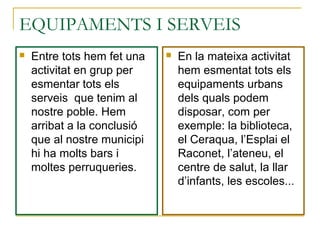 EQUIPAMENTS I SERVEIS
 Entre tots hem fet una
activitat en grup per
esmentar tots els
serveis que tenim al
nostre poble. Hem
arribat a la conclusió
que al nostre municipi
hi ha molts bars i
moltes perruqueries.
 En la mateixa activitat
hem esmentat tots els
equipaments urbans
dels quals podem
disposar, com per
exemple: la biblioteca,
el Ceraqua, l’Esplai el
Raconet, l’ateneu, el
centre de salut, la llar
d’infants, les escoles...
 