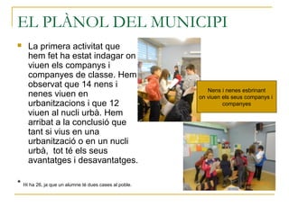 EL PLÀNOL DEL MUNICIPI
 La primera activitat que
hem fet ha estat indagar on
viuen els companys i
companyes de classe. Hem
observat que 14 nens i
nenes viuen en
urbanitzacions i que 12
viuen al nucli urbà. Hem
arribat a la conclusió que
tant si vius en una
urbanització o en un nucli
urbà, tot té els seus
avantatges i desavantatges.
* Hi ha 26, ja que un alumne té dues cases al poble.
Nens i nenes esbrinant
on viuen els seus companys i
companyes
 