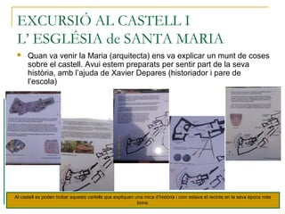 EXCURSIÓ AL CASTELL I
L’ ESGLÉSIA de SANTA MARIA
 Quan va venir la Maria (arquitecta) ens va explicar un munt de coses
sobre el castell. Avui estem preparats per sentir part de la seva
història, amb l’ajuda de Xavier Depares (historiador i pare de
l’escola)
Al castell es poden trobar aquests cartells que expliquen una mica d’història i com estava el recinte en la seva època més
bona.
 