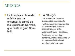 MÚSICA
 La Lourdes a l’hora de
música ens ha
ensenyat la cançó de
les Bruixes de Cervelló,
que canta el grup Som-
hi-li.
 LA CANÇÓ
Les bruixes de Cervelló
festegen les fosques nits,
I volen menjar turró perquè ja
no volen fer por amb les
escombres i els crits.
Volem melindros i bombons,
Pastissets de xocolata,
caramels, moltes avellanes, vi
bo, coques de llardons i
suculents plats de nata.
 