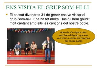 ENS VISITA EL GRUP SOM-HI-LI
 El passat divendres 31 de gener ens va visitar el
grup Som-hi-li. Ens ha fet molta il·lusió i hem gaudit
molt cantant amb ells les cançons del nostre poble.
Aquests són alguns dels
membres del grup, que ens
van venir a cantar les cançons
del nostre poble.
 