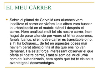EL MEU CARRER
 Sobre el plànol de Cervelló uns alumnes vam
localitzar el carrer on vivíem i els altres vam buscar
la urbanització en el mateix plànol i després el
carrer. Hem analitzat molt bé els nostre carrer, hem
hagut de parar atenció per veure si hi ha papereres,
fanals, bancs, si el nostre carrer es transitable o no,
si hi ha botigues... de fet en aquestes coses mai
havíem parat atenció fins al dia que ens ho van
demanar. Ha estat força interessant observar el que
oferia el nostre carrer, i tant si som del nucli urbà
com de l’urbanització, hem aprés que tot té els seus
avantatges i desavantatges.
 