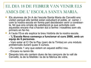 EL DIA 18 DE FEBRER VAN VENIR ELS
AMICS DE L’ ESCOLA SANTA MARIA.
 Els alumnes de 2n A de l’escola Santa Maria de Cervelló ens
visiten perquè ells també estan estudiant el poble, el carrer, i
com la nostra escola en forma part decideixen venir a conèixer-
la, fet que ens omple de satisfacció ja que activitats com
aquestes encara mai s’havien dut a terme i nosaltres som els
primers en fer-ho.
 A l’aula l’Eva els explica la breu història de la nostra escola.
- “L’Escola Nova comença a funcionar el curs 2008, amb un
equip de 6 persones.
- Vam estar al C/ De la Pau (parc de la Timba) en uns mòduls
prefabricats durant quasi 5 cursos.
- Fa només 1 any que estem en aquest edifici nou.
- Encara no tenim 6è.
 Després tots els cantem dues de les cançons de la vall de
Cervelló, la de la Matilde i la de la fàbrica de vidre.
 