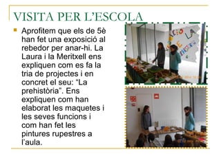 VISITA PER L’ESCOLA
 Aprofitem que els de 5è
han fet una exposició al
rebedor per anar-hi. La
Laura i la Meritxell ens
expliquen com es fa la
tria de projectes i en
concret el seu: “La
prehistòria”. Ens
expliquen com han
elaborat les maquetes i
les seves funcions i
com han fet les
pintures rupestres a
l’aula.
 
