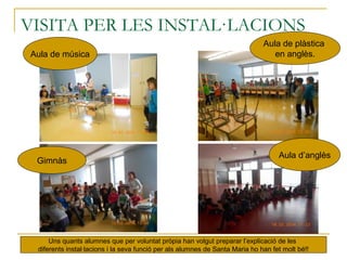 VISITA PER LES INSTAL·LACIONS
Uns quants alumnes que per voluntat pròpia han volgut preparar l’explicació de les
diferents instal·lacions i la seva funció per als alumnes de Santa Maria ho han fet molt bé!!
Aula de música
Aula de plàstica
en anglès.
Gimnàs
Aula d’anglès
 