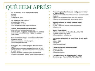 QUÈ HEM APRÉS?
 Què es fabricava en les fabriques de vidre?
 a) Fusta.
 b) Carbó.
 c) Objectes de vidre.
 Que vol dir una fulla caduca?
 a) Que les fulles cauen.
 b) Que les fulles no cauen.
 c) Vol dir fulla caducada, que no val per res.
 Quina és la típica vegetació de Cervelló?
 a) Les palmeres i els paisatges desèrtics.
 b) Les pissarres, els gresos, conglomerats i les calcàries
conformen la base del paisatge. L’alzina i el pi blanc.
 c) Els matolls.
 Quins animals són els que poden trobar a Cervelló?
 a) Balenes i dofins.
 b) Dinosaures i altres animals gegants.
 c) Porcs senglars i esquirols.
 Quina tasca duu a terme el regidor d’ensenyament i
esport?
 a) Vetlla pel funcionament de les llars d’infants, del SES,
entitats esportives i equipaments com el Ceraqua, camps
de futbol, tennis,
 b) Neteja de carrers, jardineria, parcs, manteniment…
 c) Gestiona els esplais, diables, castell, festes, gegants,...
 Per què l’església Sant Esteve té una figura d’un vidrier
en la seva façana?
 a) Perquè van contribuir econòmicament en la construcció de
l’església.
 b) Perquè a Cervelló els vidriers eren molt famosos.
 c) Perquè els propietaris de la fabrica tenien diners.
 Quantes fabriques de vidre hi havien al poble?
 a) Només una.
 b) Tres, a l’excursió ens van parlar de 3 diferents.
 c) Cap ni una.
 Qui era Ènnec Bonfil?
 a) Va ser el propietari del Castell de Cervelló al 992.
 b) Va ser un bisbe molt famós.
 c) No se qui és, ni vull saber-ho.
 Les tombes de l’església de Santa Maria, de quin segle
eren?
 a) L’any 3025.
 b) Segle XI
 c) No ho recordo pas!!
 Com es diu l’alcalde del nostre poble?
 a) Joan Arévalo
 b) Jesús Arévalo
 c) Pedro pica pedra.
 T’ha resultat difícil fer aquesta feineta? Si o No
 Com creus que t’ha anat? MB, FB, B, PL o NM.
 