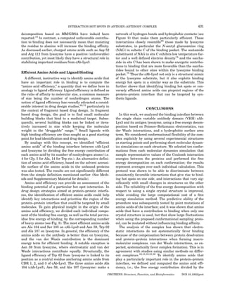 INTERACTION HOT SPOTS IN ANTIGEN–ANTIBODY COMPLEX                                         431

decomposition based on MM/GBSA have indeed been                   network of hydrogen bonds and hydrophobic contacts (see
reported.13 In contrast, a computed unfavorable contribu-         Figure 9) that make them particularly efficient. These
tion to binding does not necessarily mean that mutating           interactions closely resemble65 those made by lysozyme
the residue to alanine will increase the binding affinity.        substrates, in particular the N-acetyl glucosamine ring
As discussed earlier, charged amino acids such as Asp 52          (NAG) in subsite C of the binding pocket. The acetamido
and Arg 112 from lysozyme have a positive (unfavorable)           substituent of NAG in site C exhibits low temperature fac-
contribution, yet most likely they have a structural role in      tor and a well defined electron density74 and the saccha-
stabilizing important residues from cAb-Lys3.                     ride in site C has been shown to make energetic contribu-
                                                                  tions to binding that are more favorable than the saccha-
                                                                  rides bound to other sites within the lysozyme binding
Efficient Amino Acids and Ligand Binding
                                                                  pocket.75 Thus the cAb-Lys3 not only is a structural mimic
   A different, instructive way to identify amino acids that      of the lysozyme substrate, but it also exploits binding
have an important role in binding is to compute the               energy hot spots in a similar way as the substrate. This
‘‘amino acid efficiency,’’ a quantity that we define here in      further shows that identifying binding hot spots or con-
analogy to ligand efficiency. Ligand efficiency is defined as     versely efficient amino acids can pinpoint regions of the
the ratio of affinity to molecular size, a common measure         protein–protein interface that can be targeted by syn-
of size being the number of nonhydrogen atoms. The                thetic ligands.
notion of ligand efficiency has recently attracted a consid-
erable interest in drug design studies,62,72 particularly in
                                                                                        CONCLUSIONS
the context of fragment based drug design. In fragment
based drug design, the goal is to find small molecular               In this work, we analyzed the binding interface between
building blocks that bind to a medicinal target. Subse-           the single chain variable antibody domain (VHH) cAb-
quently, several building blocks can be linked or itera-          Lys3 and its antigen lysozyme, using a free energy decom-
tively increased in size while keeping the molecular              position based on Poisson–Boltzmann electrostatics, van
weight in the ‘‘druggable’’ range.73 Small ligands with           der Waals interactions, and a hydrophobic surface area
high binding efficiency are thus sought as a good starting        term. We considered conformational flexibility of the com-
point for lead identification and drug design.                    plex explicitly by using several experimental structures
   By analogy with this concept, we identified ‘‘efficient        as starting points and performing short molecular dynam-
amino acids’’ of the binding interface between cAb-Lys3           ics simulations on each structure. We selected ten confor-
and lysozyme by dividing the free energy contribution of          mations from each molecular dynamics simulation that
each amino acid by its number of nonhydrogen atoms (i.e.          sample representative values of the Coulomb interaction
4 for Gly, 5 for Ala, 14 for Trp etc.). An alternative defini-    energies between the proteins and performed the free
tion of amino acid efficiency, based on the solvent accessi-      energy decomposition on each conformation; the results
ble surface of the amino acids in the unbound proteins            represent averages over each individual calculation. This
was also tested. The results are not significantly different      protocol was shown to be able to discriminate between
from the simple definition mentioned earlier. (See Meth-          consistently favorable interactions that give rise to bind-
ods and Supplementary Material for details).                      ing hot spots on one side, and interactions that vary sig-
   Amino acid efficiency can provide an assessment of the         nificantly with small changes in structures on the other
binding potential of a particular hot spot interaction. In        side. The reliability of the free energy decomposition with
drug design strategies aimed at protein–protein interfa-          respect to using a single crystal structure is improved,
ces, the identification of efficient amino acids could help       while avoiding the large computational cost of a free
identify key interactions and prioritize the region of the        energy simulation method. The predictive ability of the
protein–protein interface that could be targeted by small         procedure was subsequently tested by point mutations of
molecules. To gain physical insight in the origin of the          amino acids of the interface; and it was shown that amino
amino acid efficiency, we divided each individual compo-          acids that have a contribution to binding when only one
nent of the binding free energy, as well as the total per res-    crystal structure is used, but that show large fluctuations
idue free energy of binding, by the corresponding number          when using the proposed conformational sampling proto-
of heavy atoms (see Fig. 8). The most efficient amino acids       col, can be mutated without influencing binding affinity.
are Ala 104 and Ser 105 on cAb-Lys3 and Asn 59, Trp 62               The analysis of the complex has shown that electro-
and Ala 107 on lysozyme. In general, the efficiency of the        static interactions do not systematically favor binding
amino acids on the antibody is better than on lysozyme,           because of the compensation between protein desolvation
and the van der Waals contribution is the dominant                and protein–protein interactions when forming macro-
energy term for efficient binding. A notable exception is         molecular complexes. van der Waals interactions, as ex-
Asn 59 from lysozyme, where electrostatic and van der             pected, systematically favor complex formation. This is in
Waals interactions contribute equally. Structurally, the          agreement with studies using similar methods on differ-
ligand efficiency of Trp 62 from lysozyme is linked to its        ent complexes.10,13,19,21,58 To identify amino acids that
position as a central residue anchoring amino acids from          play a particularly important role in the protein–protein
CDR 1, 2, and 3 of cAb-Lys3. The three amino acids Ala            interface, we defined and computed the amino acid effi-
104 (cAb-Lys3), Asn 59, and Ala 107 (lysozyme) make a             ciency, i.e., the free energy contribution divided by the

                                                            PROTEINS: Structure, Function, and Bioinformatics   DOI 10.1002/prot
 