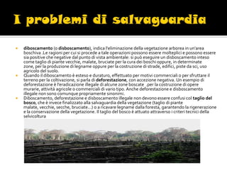    diboscamento (o disboscamento), indica l'eliminazione della vegetazione arborea in un'area
    boschiva .Le ragioni per cui si procede a tale operazioni possono essere molteplici e possono essere
    sia positive che negative dal punto di vista ambientale: si può eseguire un disboscamento inteso
    come taglio di piante vecchie, malate, bruciate per la cura dei boschi oppure, in determinate
    zone, per la produzione di legname oppure per la costruzione di strade, edifici, piste da sci, uso
    agricolo del suolo.
   Quando il diboscamento è esteso e duraturo, effettuato per motivi commerciali o per sfruttare il
    terreno per la coltivazione, si parla di deforestazione, con accezione negativa. Un esempio di
    deforestazione è l'eradicazione illegale di alcune zone boscate .per la costruzione di opere
    murarie, attività agricole o commerciali di vario tipo. Anche deforestazione e disboscamento
    illegale non sono comunque propriamente sinonimi.
   Diboscamento, deforestazione e disboscamento illegale non devono essere confusi col taglio del
    bosco, che è invece finalizzato alla salvaguardia della vegetazione (taglio di piante
    malate, vecchie, secche, bruciate...) o a ricavare legname dalla foresta, garantendo la rigenerazione
    e la conservazione della vegetazione. Il taglio del bosco è attuato attraverso i criteri tecnici della
    selvicoltura
 