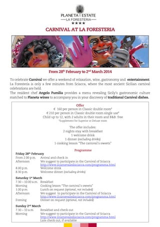 CARNIVAL AT LA FORESTERIA

From 28th February to 2nd March 2014
To celebrate Carnival we offer a weekend of relaxation, wine, gastronomy and entertainment.
La Foresteria is only a few minutes from Sciacca, where the most ancient Sicilian carnival
celebrations are held.
The resident chef Angelo Pumilia provides a menu revealing Sicily’s gastronomic culture
matched to Planeta wines to accompany you in your discovery of traditional Carnival dishes.
Offer
€ 160 per person in Classic double room*
€ 210 per person in Classic double room single use*
Child up to 12, with 2 adults in their room and B&B: free
*Supplement for Superior or Deluxe room

The offer includes:
2 nights stay with breakfast
1 welcome drink
1 dinner (excluding drinks)
1 cooking lesson “The carnival’s sweets”
Programme
Friday 28th February
From 2.00 p.m.
Arrival and check in
Afternoon
We suggest to participate in the Carnival of Sciacca
http://www.ilcarnevaledisciacca.com/programma.html
8.00 p.m.
Welcome drink
8.30 p.m.
Welcome dinner (excluding drinks)
Saturday 1st March
7.30 – 10.00 a.m. Breakfast
Morning
Cooking lesson “The carnival’s sweets”
1.00 p.m.
Lunch on request (optional, not included)
Afternoon
We suggest to participate in the Carnival of Sciacca
http://www.ilcarnevaledisciacca.com/programma.html
Evening
Dinner on request (optional, not included)
Sunday 2nd March
7.30 – 10 a.m.
Breakfast and check out
Morning
We suggest to participate in the Carnival of Sciacca
http://www.ilcarnevaledisciacca.com/programma.html
Late check out, if available

 