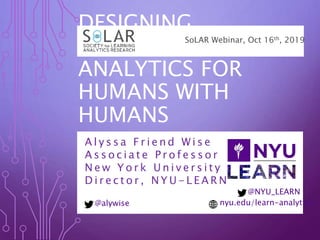 DESIGNING
LEARNING
ANALYTICS FOR
HUMANS WITH
HUMANS
A l y s s a F r i e n d W i s e
A s s o c i a t e P r o f e s s o r
N e w Y o r k U n i v e r s i t y
D i r e c t o r , N Y U - L E A R N
SoLAR Webinar, Oct 16th, 2019
@NYU_LEARN
@alywise nyu.edu/learn-analytics
 